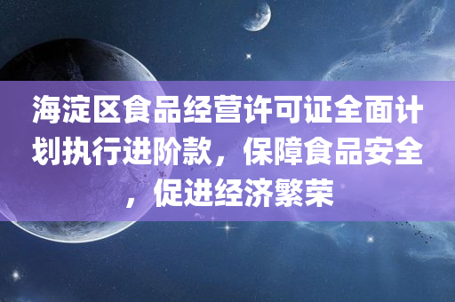 海淀区食品经营许可证全面计划执行进阶款，保障食品安全，促进经济繁荣