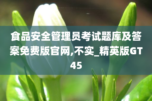 食品安全管理员考试题库及答案免费版官网,不实_精英版GT45