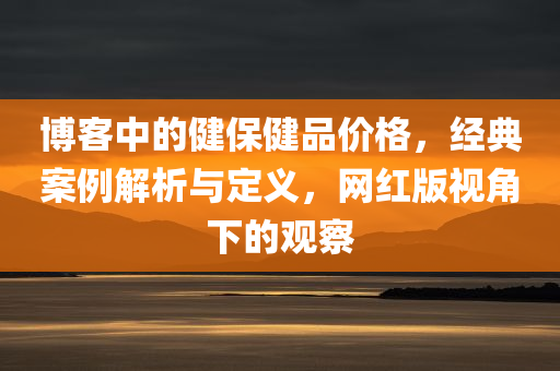 博客中的健保健品价格，经典案例解析与定义，网红版视角下的观察