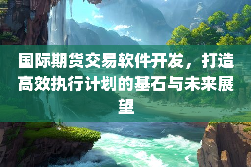 国际期货交易软件开发，打造高效执行计划的基石与未来展望