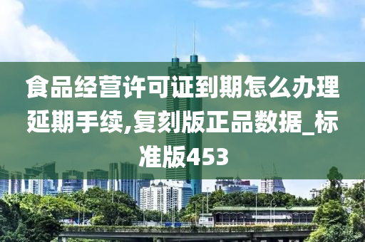 食品经营许可证到期怎么办理延期手续,复刻版正品数据_标准版453