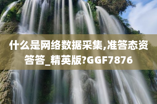 什么是网络数据采集,准答态资答答_精英版?GGF7876