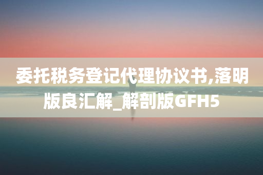 委托税务登记代理协议书,落明版良汇解_解剖版GFH5