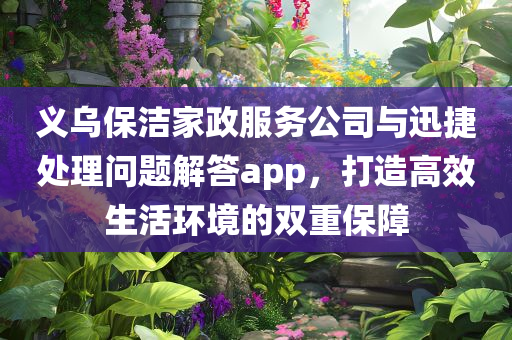 义乌保洁家政服务公司与迅捷处理问题解答app，打造高效生活环境的双重保障