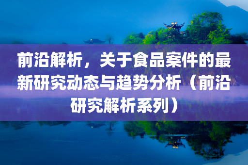 前沿解析，关于食品案件的最新研究动态与趋势分析（前沿研究解析系列）