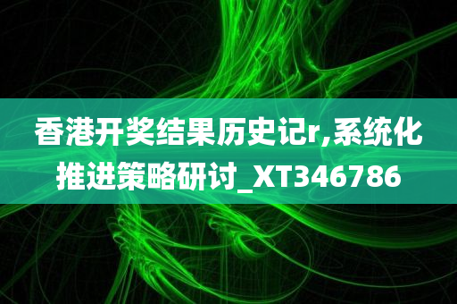 香港开奖结果历史记r,系统化推进策略研讨_XT346786