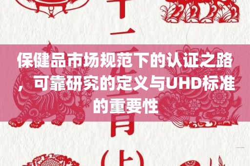 保健品市场规范下的认证之路，可靠研究的定义与UHD标准的重要性