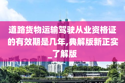 道路货物运输驾驶从业资格证的有效期是几年,典解版新正实_了解版