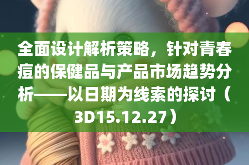 全面设计解析策略，针对青春痘的保健品与产品市场趋势分析——以日期为线索的探讨（3D15.12.27）