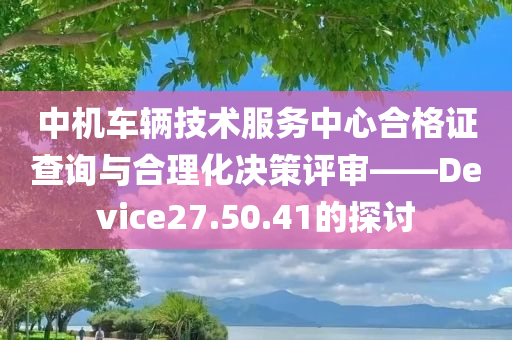 中机车辆技术服务中心合格证查询与合理化决策评审——Device27.50.41的探讨