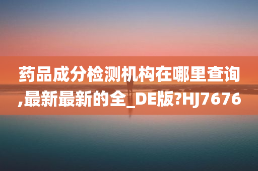 药品成分检测机构在哪里查询,最新最新的全_DE版?HJ7676