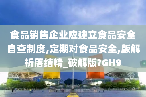 食品销售企业应建立食品安全自查制度,定期对食品安全,版解析落结精_破解版?GH9