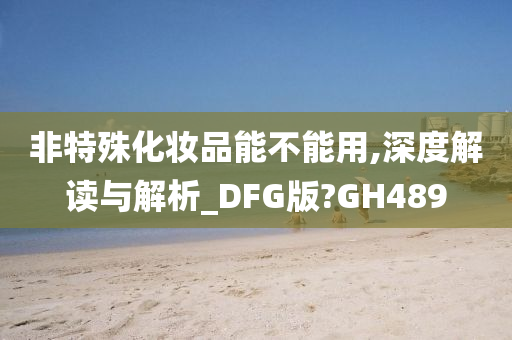 非特殊化妆品能不能用,深度解读与解析_DFG版?GH489