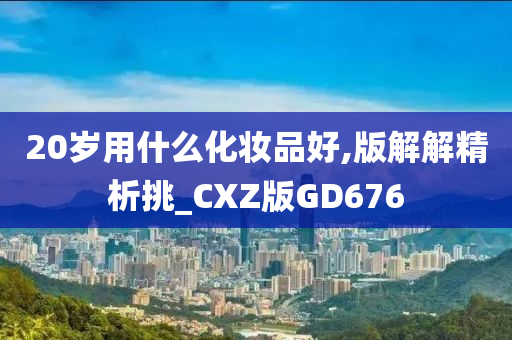 20岁用什么化妆品好,版解解精析挑_CXZ版GD676