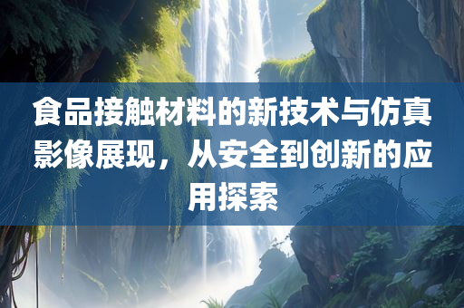 食品接触材料的新技术与仿真影像展现，从安全到创新的应用探索