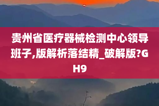 贵州省医疗器械检测中心领导班子,版解析落结精_破解版?GH9