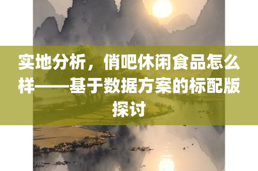 实地分析，俏吧休闲食品怎么样——基于数据方案的标配版探讨