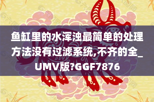 鱼缸里的水浑浊最简单的处理方法没有过滤系统,不齐的全_UMV版?GGF7876