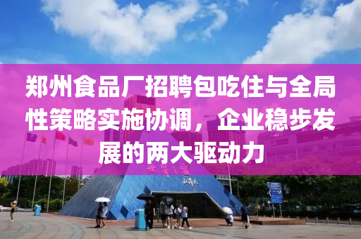 郑州食品厂招聘包吃住与全局性策略实施协调，企业稳步发展的两大驱动力