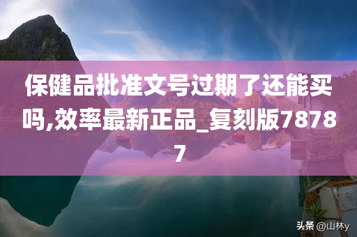 保健品批准文号过期了还能买吗,效率最新正品_复刻版78787