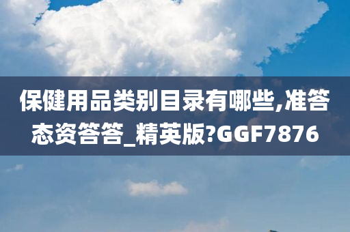 保健用品类别目录有哪些,准答态资答答_精英版?GGF7876