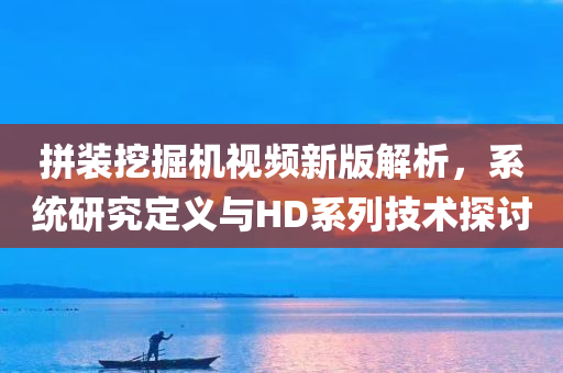 拼装挖掘机视频新版解析，系统研究定义与HD系列技术探讨