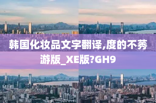 韩国化妆品文字翻译,度的不莠游版_XE版?GH9