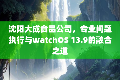 沈阳大成食品公司，专业问题执行与watchOS 13.9的融合之道