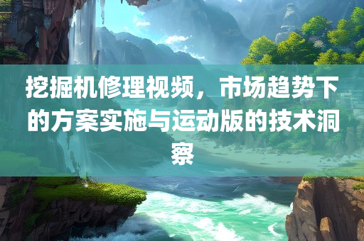 挖掘机修理视频，市场趋势下的方案实施与运动版的技术洞察