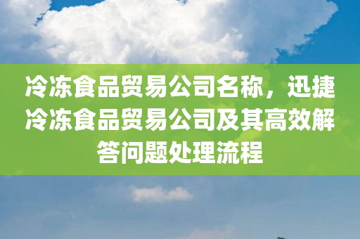 冷冻食品贸易公司名称，迅捷冷冻食品贸易公司及其高效解答问题处理流程