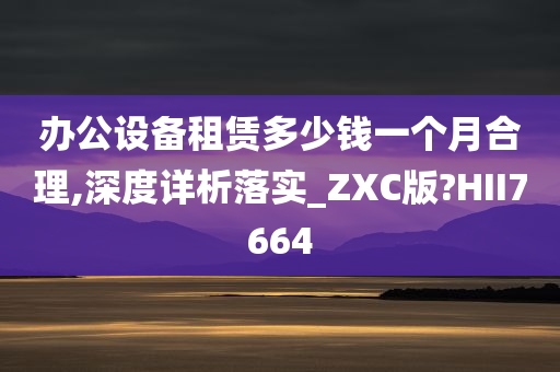 办公设备租赁多少钱一个月合理,深度详析落实_ZXC版?HII7664