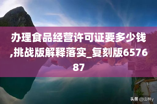 办理食品经营许可证要多少钱,挑战版解释落实_复刻版657687