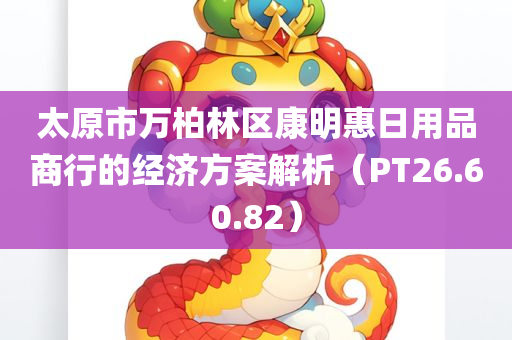 太原市万柏林区康明惠日用品商行的经济方案解析（PT26.60.82）