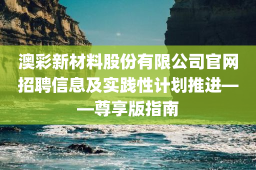 澳彩新材料股份有限公司官网招聘信息及实践性计划推进——尊享版指南