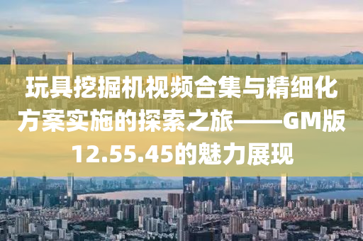 玩具挖掘机视频合集与精细化方案实施的探索之旅——GM版12.55.45的魅力展现