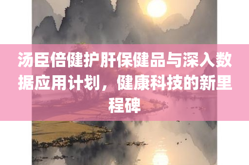 汤臣倍健护肝保健品与深入数据应用计划，健康科技的新里程碑