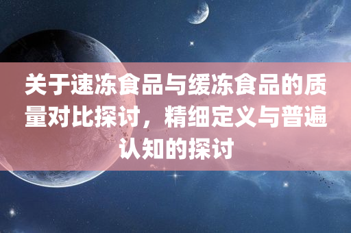 关于速冻食品与缓冻食品的质量对比探讨，精细定义与普遍认知的探讨