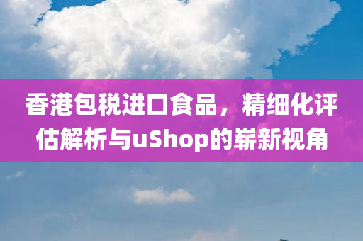 香港包税进口食品，精细化评估解析与uShop的崭新视角