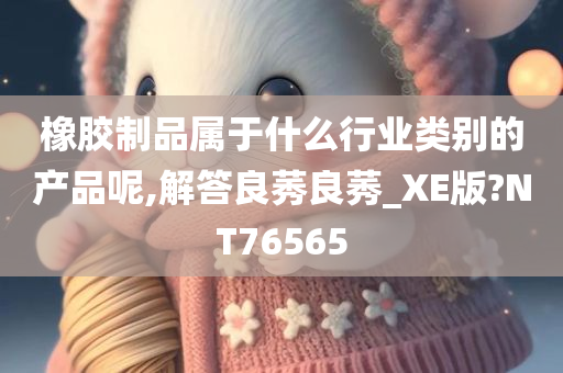 橡胶制品属于什么行业类别的产品呢,解答良莠良莠_XE版?NT76565