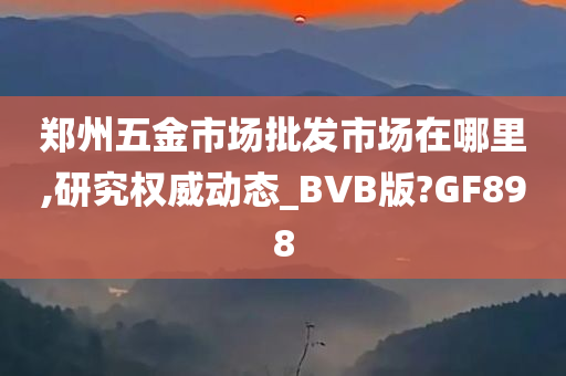 郑州五金市场批发市场在哪里,研究权威动态_BVB版?GF898