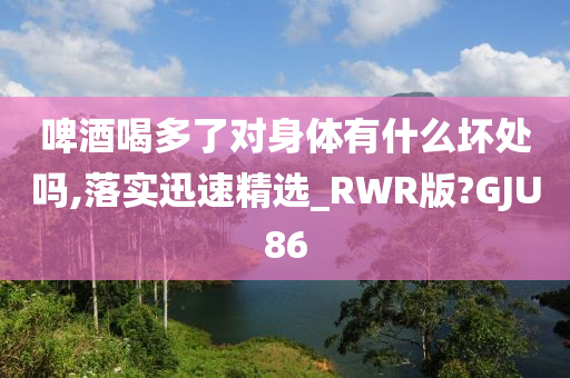 啤酒喝多了对身体有什么坏处吗,落实迅速精选_RWR版?GJU86