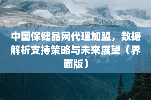 中国保健品网代理加盟，数据解析支持策略与未来展望（界面版）