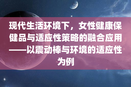 现代生活环境下，女性健康保健品与适应性策略的融合应用——以震动棒与环境的适应性为例