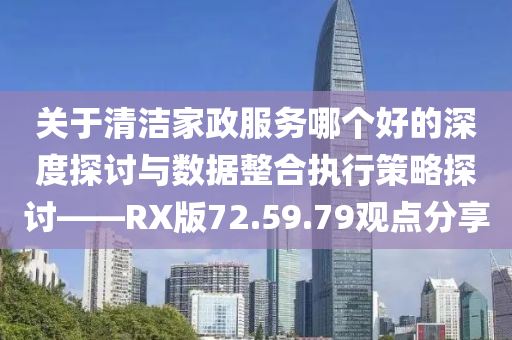 关于清洁家政服务哪个好的深度探讨与数据整合执行策略探讨——RX版72.59.79观点分享