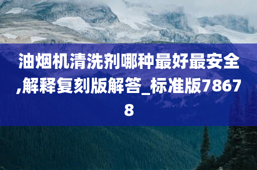 油烟机清洗剂哪种最好最安全,解释复刻版解答_标准版78678