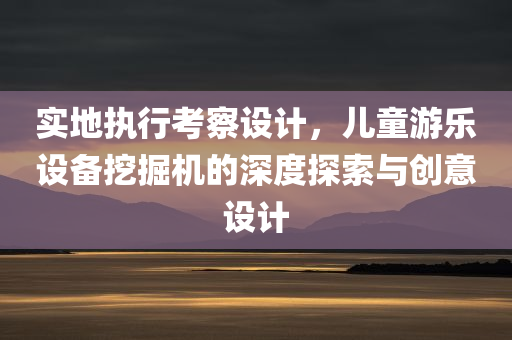 实地执行考察设计，儿童游乐设备挖掘机的深度探索与创意设计