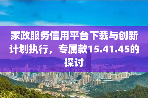 家政服务信用平台下载与创新计划执行，专属款15.41.45的探讨