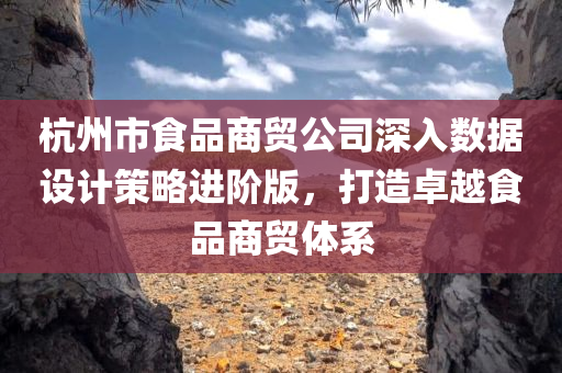 杭州市食品商贸公司深入数据设计策略进阶版，打造卓越食品商贸体系