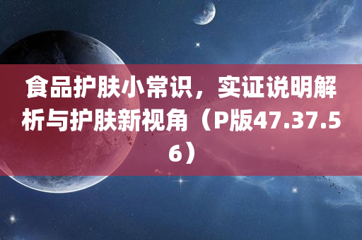 食品护肤小常识，实证说明解析与护肤新视角（P版47.37.56）